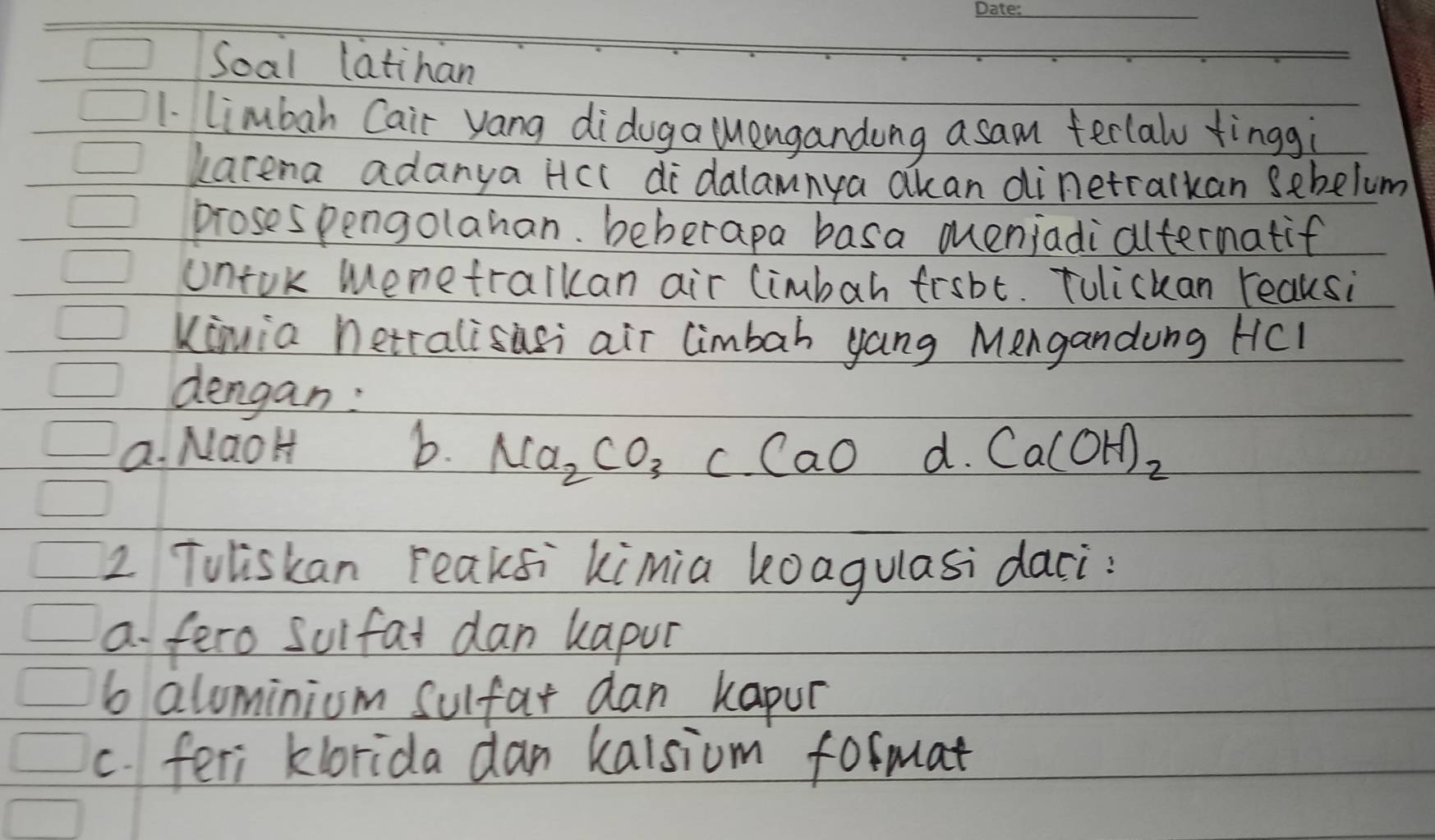 Soal latihan
1. limbah Cair yang didoga lenganding asam terlal tingg:
kacena adanya Hcc didalamnya akan dinetralkan sebelum
prosespengolahan, beherapa basa muenjadialtermatif
untok menetralkan air (imbah frsbt. Tulickan reaksi
Kimia hetralisasi air limbah yang Mengandung HCI
dengan:
a. NaoH b. Na_2CO_3C.CaOd.Ca(OH)_2
2 Toliskan reaksi kimia loagulasi daci?
a fero Suifat dan kapur
6 alominiom Sulfar dan kapur
c. feri klorida dan kalsiom format