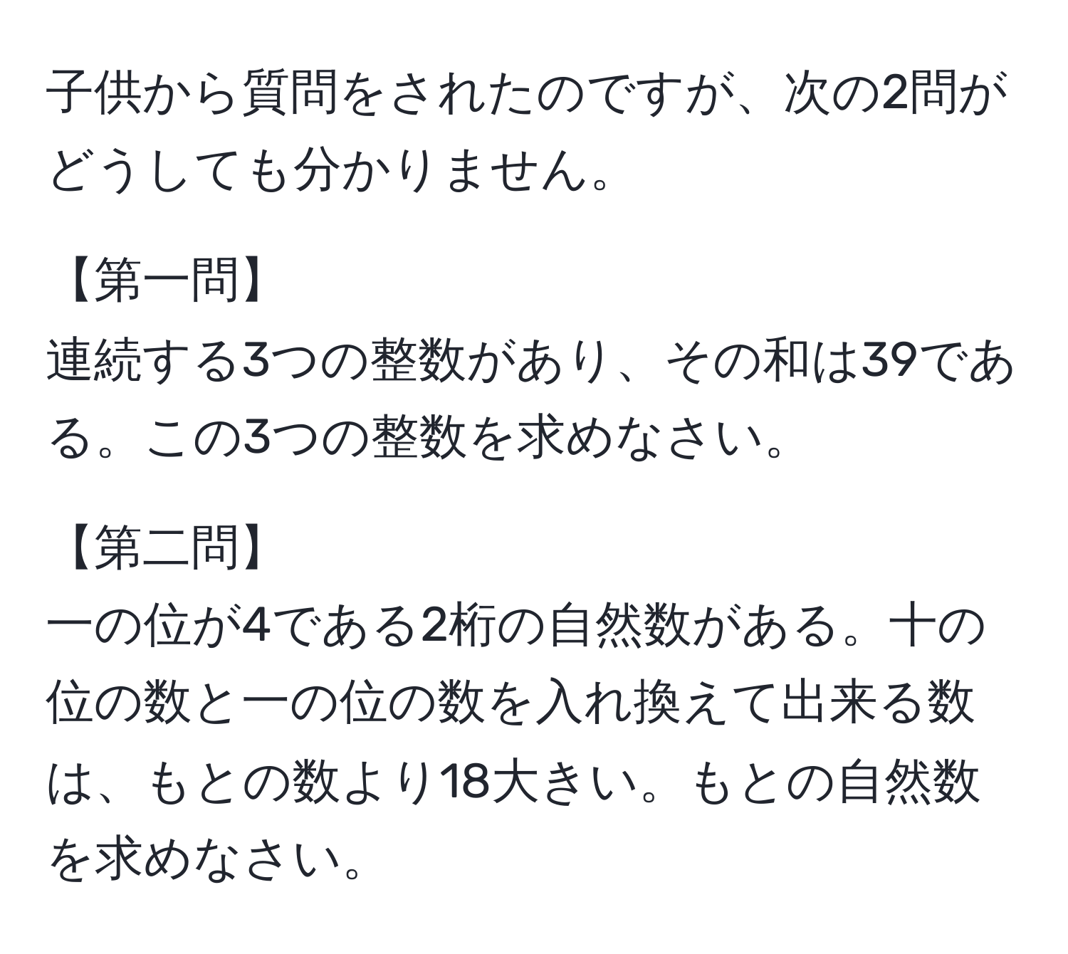 子供から質問をされたのですが、次の2問がどうしても分かりません。

【第一問】
連続する3つの整数があり、その和は39である。この3つの整数を求めなさい。

【第二問】
一の位が4である2桁の自然数がある。十の位の数と一の位の数を入れ換えて出来る数は、もとの数より18大きい。もとの自然数を求めなさい。