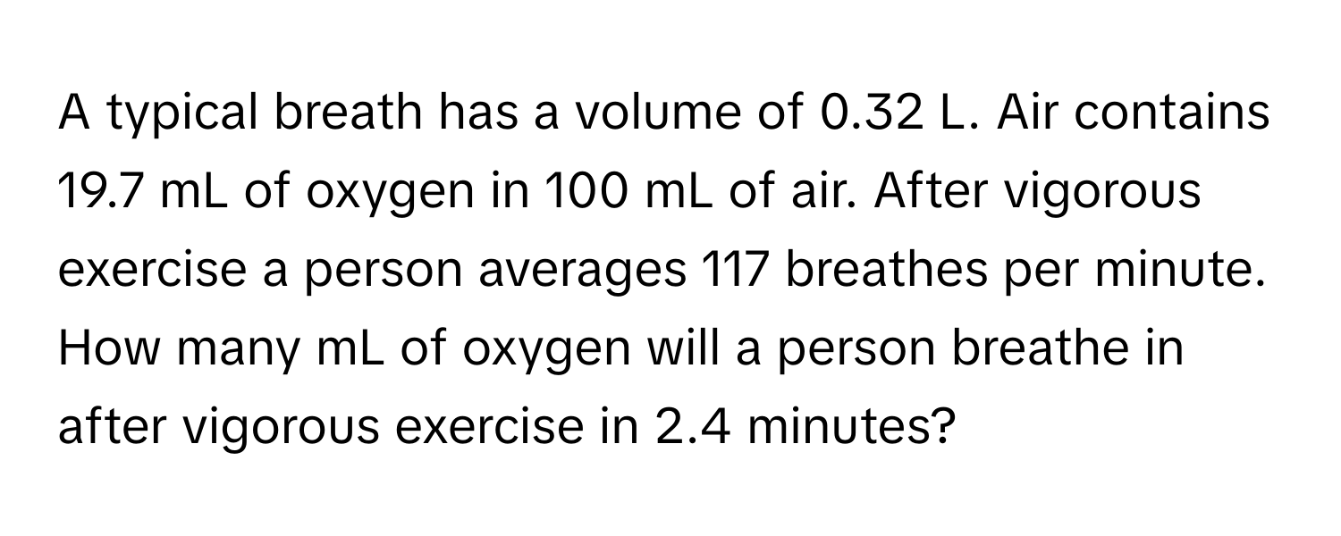 A typical breath has a volume of 0.32 L. Air contains 19.7 mL of oxygen in 100 mL of air. After vigorous exercise a person averages 117 breathes per minute. How many mL of oxygen will a person breathe in after vigorous exercise in 2.4 minutes?