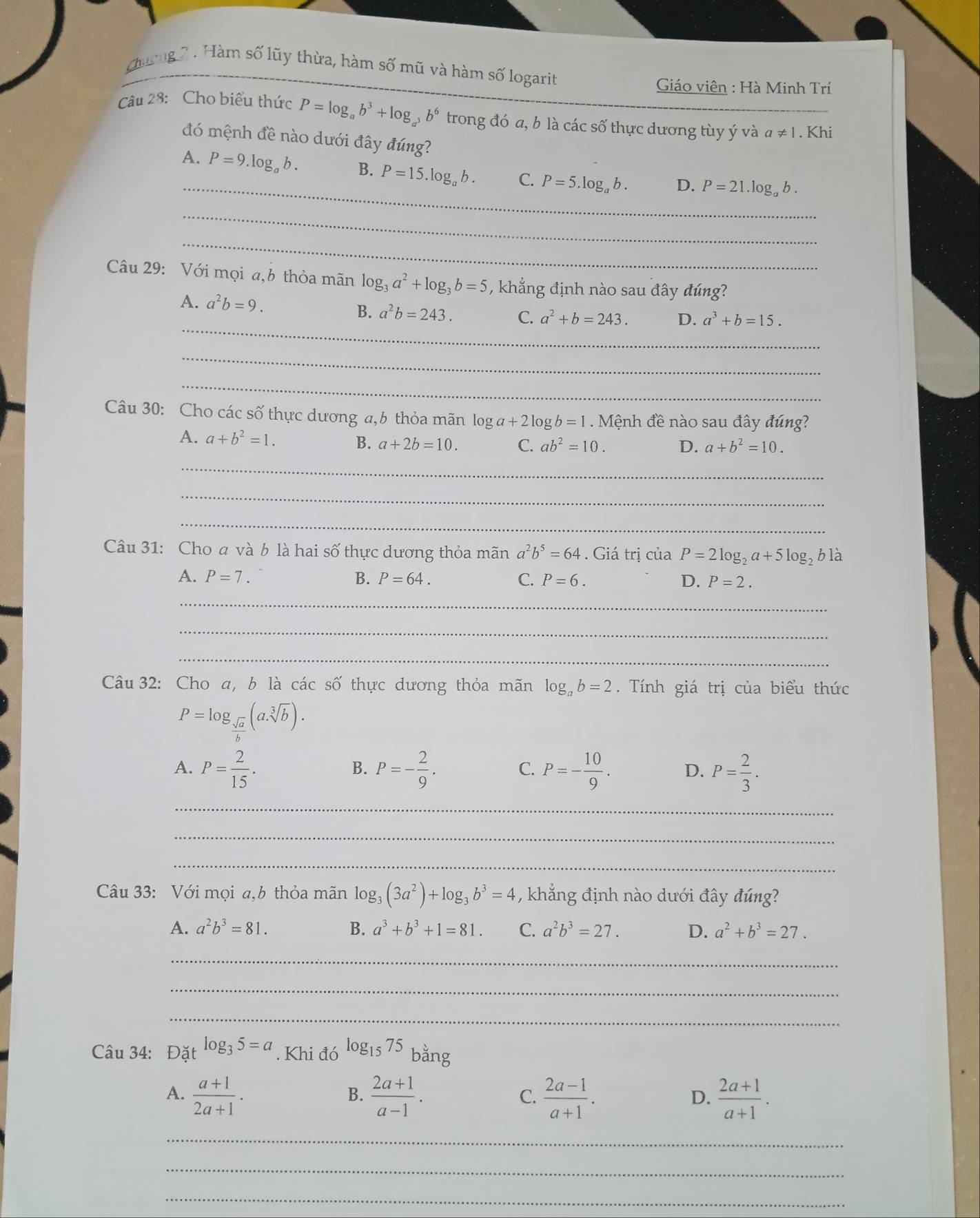 Cương 2 : Hàm số lũy thừa, hàm số mũ và hàm số logarit
Giáo viên : Hà Minh Trí
Câu 28: Cho biểu thức P=log _ab^3+log _a^3b^6 trong đó a, b là các số thực dương tùy ý và a!= 1. Khi
đó mệnh đề nào dưới đây đúng?
_
A. P=9.log _ab. B. P=15.log _ab. C. P=5.log _ab. D. P=21.log _ab.
_
_
Câu 29: Với mọi a,b thỏa mãn log _3a^2+log _3b=5 , khẳng định nào sau đây đúng?
_
A. a^2b=9. a^2b=243. C. a^2+b=243. D. a^3+b=15.
B.
_
_
Câu 30: Cho các số thực dương a,6 thỏa mãn log a+2log b=1 Mệnh đề nào sau đây đúng?
A. a+b^2=1. C. ab^2=10.
B. a+2b=10. D. a+b^2=10.
_
_
_
Câu 31: Cho  và b là hai số thực dương thỏa mãn a^2b^5=64. Giá trị của P=2log _2a+5log _2b1dot a
A. P=7. B. P=64. C. P=6. D. P=2.
_
_
_
Câu 32: Cho a, b là các số thực dương thỏa mãn log _ab=2.  Tính giá trị của biểu thức
P=log _ sqrt(a)/b (asqrt[3](b)).
A. P= 2/15 . P=- 2/9 . C. P=- 10/9 . D. P= 2/3 .
B.
_
_
_
Câu 33: Với mọi a,b thỏa mãn log _3(3a^2)+log _3b^3=4 , khẳng định nào dưới đây đúng?
A. a^2b^3=81. B. a^3+b^3+1=81. C. a^2b^3=27. D. a^2+b^3=27.
_
_
_
Câu 34: Đà _1tlog _35=a. Khi đó log _1575 bằng
A.  (a+1)/2a+1 .  (2a+1)/a-1 .  (2a-1)/a+1 .  (2a+1)/a+1 .
B.
C.
D.
_
_
_