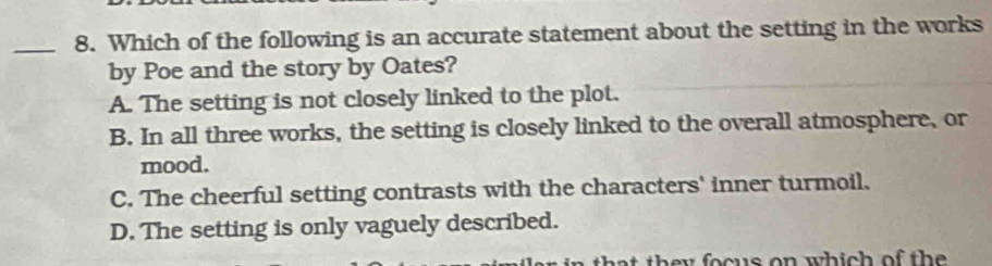 Which of the following is an accurate statement about the setting in the works
by Poe and the story by Oates?
A. The setting is not closely linked to the plot.
B. In all three works, the setting is closely linked to the overall atmosphere, or
mood.
C. The cheerful setting contrasts with the characters' inner turmoil.
D. The setting is only vaguely described.
at they focus on which of the .