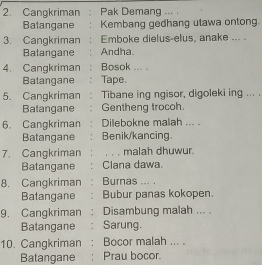 Cangkriman : Pak Demang ... . 
Batangane : Kembang gedhang utawa ontong. 
3. Cangkriman : Emboke dielus-elus, anake ... . 
Batangane e : Andha. 
4. Cangkriman : Bosok ... . 
Batangane : Tape. 
5. Cangkriman : Tibane ing ngisor, digoleki ing ... . 
Batangane ： Gentheng trocoh. 
6. Cangkriman : Dilebokne malah ... . 
Batangane 1： Benik/kancing. 
7. Cangkriman : , 。 . malah dhuwur. 
Batangane : Clana dawa. 
8. Cangkriman : Burnas ... . 
Batangane : Bubur panas kokopen. 
9. Cangkriman : Disambung malah ... . 
Batangane : Sarung. 
10. Cangkriman : Bocor malah ... . 
Batangane : Prau bocor.