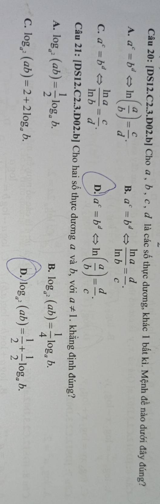 [DS12.C2.3.D02.b] Cho a , b , c , ơ là các số thực dương, khác 1 bất kì. Mệnh đề nào dưới đây đúng?
A. a^c=b^dLeftrightarrow ln ( a/b )= c/d .
B. a^c=b^dLeftrightarrow  ln a/ln b = d/c .
C. a^c=b^dLeftrightarrow  ln a/ln b = c/d .
D. a^c=b^dLeftrightarrow ln ( a/b )= d/c . 
Câu 21: [DS 12.C 2.3.D02.b] Cho hai số thực dương a và b, với a!= 1. khẳng định đúng?
A. log _a^2(ab)= 1/2 log _ab.
B. log _a^2(ab)= 1/4 log _ab.
C. log _a^2(ab)=2+2log _ab.
D. log _a^2(ab)= 1/2 + 1/2 log _ab.