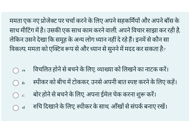 ममता एक नए प्रोजेक्ट पर चर्चा करने के लिए अपने सहकर्मियों और अपने बॉस के
साथ मीटिंग में है। उसकी एक साथ काम करने वाली, अपने विचार साझा कर रही है,
लेकिन उसने देखा कि समूह के अन्य लोग ध्यान नहीं देरहे हैं। इनमें से कौन सा
विकल्प, ममता को एक्टिव रूप से और ध्यान से सुनने में मदद कर सकता है?
विचलित होने से बचने के लिए, व्याख्या को लिखने का नाटक करें।
स्पीकर को बीच में टोककर, उनसे अपनी बात स्पष्ट करने के लिए कहें।
बोर होने से बचने के लिए, अपना ईमेल चेक करना शुरू करें।
व रुचि दिखाने के लिए, स्पीकर के साथ, आँखों से संपर्क बनाए रखें।