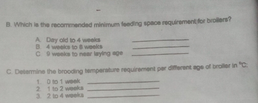 Which is the recommended minimum feeding space requirement for broilers? 
A. Day old to 4 weeks _ 
B. 4 weeks to 8 weeks
_ 
C 9 weeks to near laying age_ 
C. Determine the brooding temperature requirement per different age of broiler in°C: 
1. 0 to 1 week _ 
2. 1 to 2 weeks _ 
3. 2 to 4 weeks _