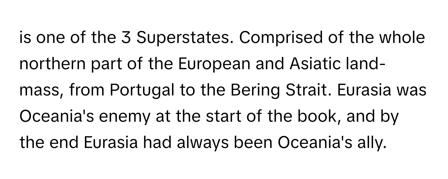 is one of the 3 Superstates. Comprised of the whole northern part of the European and Asiatic land-mass, from Portugal to the Bering Strait.  Eurasia was Oceania's enemy at the start of the book, and by the end Eurasia had always been Oceania's ally.