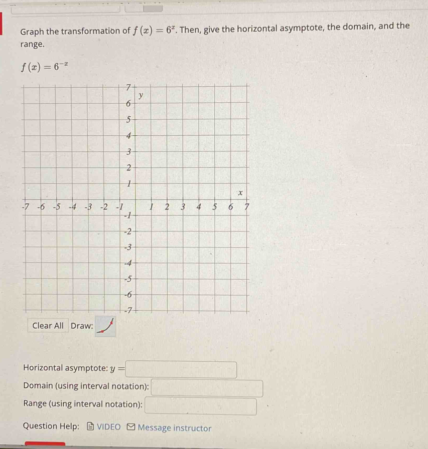 Graph the transformation of f(x)=6^x. Then, give the horizontal asymptote, the domain, and the 
range.
f(x)=6^(-x)
Horizontal asymptote: y=□
Domain (using interval notation): □ 
Range (using interval notation): □ 
Question Help: VIDEO Message instructor