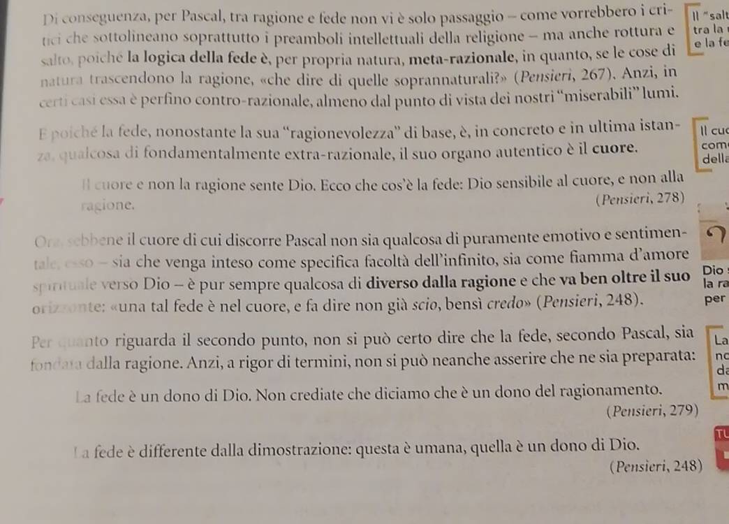 Di conseguenza, per Pascal, tra ragione e fede non vi è solo passaggio - come vorrebbero i cri- I "salt
tici che sottolineano soprattutto i preamboli intellettuali della religione - ma anche rottura e tra la
salto, poiché la logica della fede è, per propria natura, meta-razionale, in quanto, se le cose di e la f
natura trascendono la ragione, «che dire di quelle soprannaturali?» (Pensieri, 267). Anzi, in
certi casí essa è perfino contro-razionale, almeno dal punto di vista dei nostri “miserabili” lumi.
E poiché la fede, nonostante la sua “ragionevolezza” di base, è, in concreto e in ultima istan- ll cu
za, qualcosa di fondamentalmente extra-razionale, il suo organo autentico è il cuore. com della
ll cuore e non la ragione sente Dio. Ecco che cos’è la fede: Dio sensibile al cuore, e non alla
ragione.
(Pensieri, 278)
Ora, scbbene il cuore di cui discorre Pascal non sia qualcosa di puramente emotivo e sentimen- 7
tale, csso - sia che venga inteso come specifica facoltà dell’infinito, sia come fiamma d’amore
Dio
spirituale verso Dio - è pur sempre qualcosa di diverso dalla ragione e che va ben oltre il suo la ra
orizzonte: «una tal fede è nel cuore, e fa dire non già scio, bensì credo» (Pensieri, 248). per
Per quanto riguarda il secondo punto, non si può certo dire che la fede, secondo Pascal, sia La
fondata dalla ragione. Anzi, a rigor di termini, non si può neanche asserire che ne sia preparata: nc
d
La fede è un dono di Dio. Non crediate che diciamo che è un dono del ragionamento. m
(Pensieri, 279)
T
L a fede differente dalla dimostrazione: questa è umana, quella è un dono di Dio.
(Pensieri, 248)