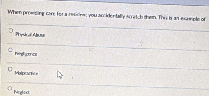 When providing care for a resident you accidentally scratch them. This is an example of
Physical Abuse
Negligence
Malpractice
Neglect