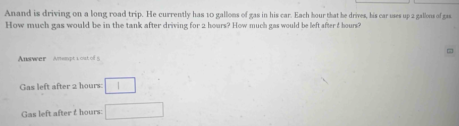 Anand is driving on a long road trip. He currently has 10 gallons of gas in his car. Each hour that he drives, his car uses up 2 gallons of gas. 
How much gas would be in the tank after driving for 2 hours? How much gas would be left after t hours? 
Answer Attempt 1 out of 5
Gas left after 2 hours : □ 
Gas left after t hours : □