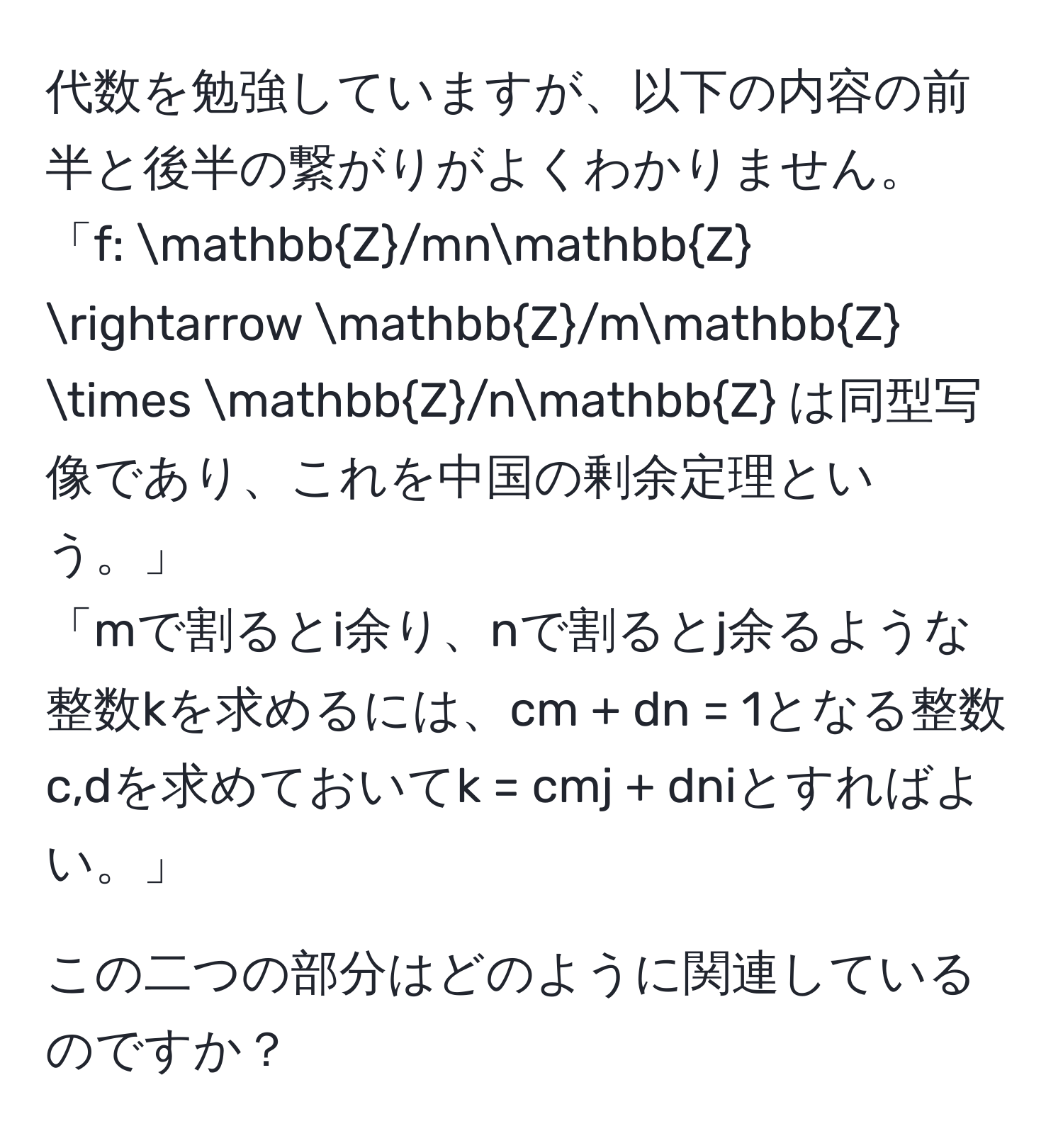 代数を勉強していますが、以下の内容の前半と後半の繋がりがよくわかりません。  
「f: mathbbZ/mnmathbbZ arrow mathbbZ/mmathbbZ * mathbbZ/nmathbbZ は同型写像であり、これを中国の剰余定理という。」  
「mで割るとi余り、nで割るとj余るような整数kを求めるには、cm + dn = 1となる整数c,dを求めておいてk = cmj + dniとすればよい。」  

この二つの部分はどのように関連しているのですか？