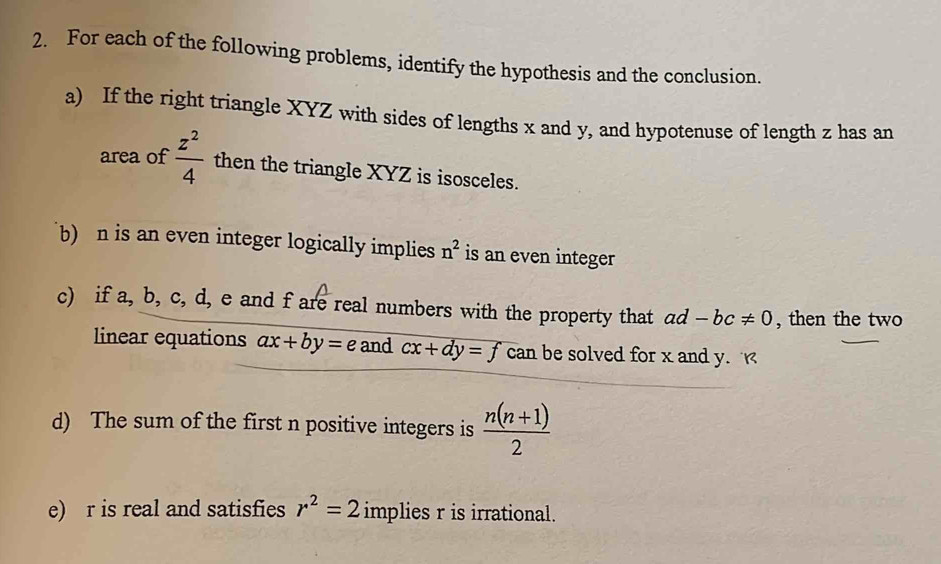 For each of the following problems, identify the hypothesis and the conclusion. 
a) If the right triangle XYZ with sides of lengths x and y, and hypotenuse of length z has an 
area of  z^2/4  then the triangle XYZ is isosceles. 
b) n is an even integer logically implies n^2 is an even integer 
c) if a, b, c, d, e and f are real numbers with the property that ad -bc!= 0 , then the two 
linear equations ax+by=e and cx+dy=f can be solved for x and y. 
d) The sum of the first n positive integers is  (n(n+1))/2 
e) r is real and satisfies r^2=2 implies r is irrational.