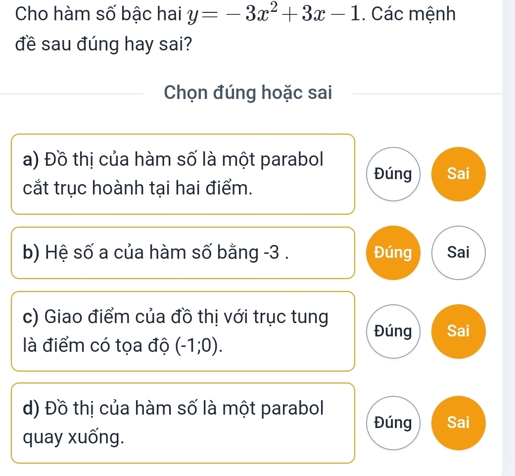 Cho hàm số bậc hai y=-3x^2+3x-1. Các mệnh 
đề sau đúng hay sai? 
Chọn đúng hoặc sai 
a) Đồ thị của hàm số là một parabol 
Đúng Sai 
cắt trục hoành tại hai điểm. 
b) Hệ số a của hàm số bằng -3. Đúng Sai 
c) Giao điểm của đồ thị với trục tung 
Đúng Sai 
là điểm có tọa độ (-1;0). 
d) Đồ thị của hàm số là một parabol 
Đúng Sai 
quay xuống.