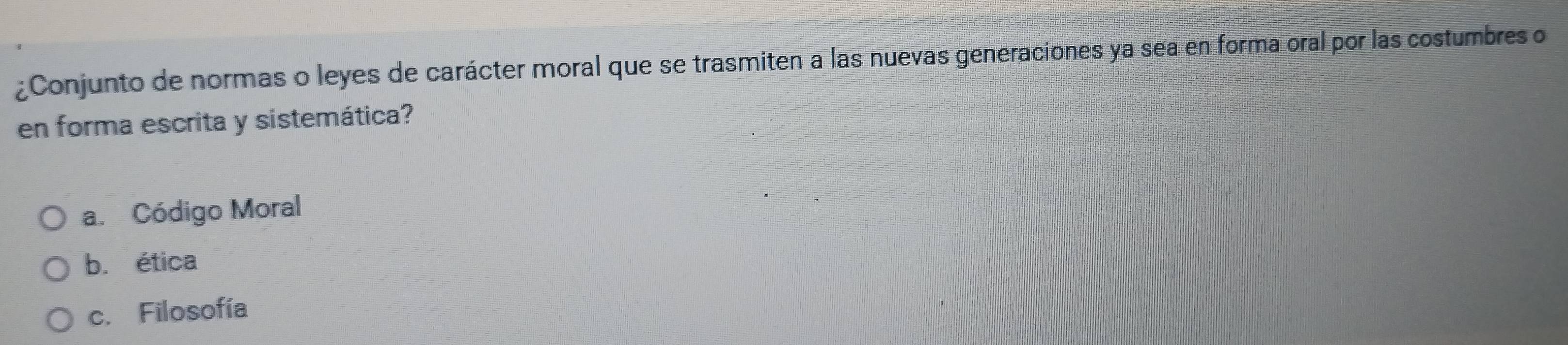 ¿Conjunto de normas o leyes de carácter moral que se trasmiten a las nuevas generacíones ya sea en forma oral por las costumbres o
en forma escrita y sistemática?
a. Código Moral
b. ética
c. Filosofía