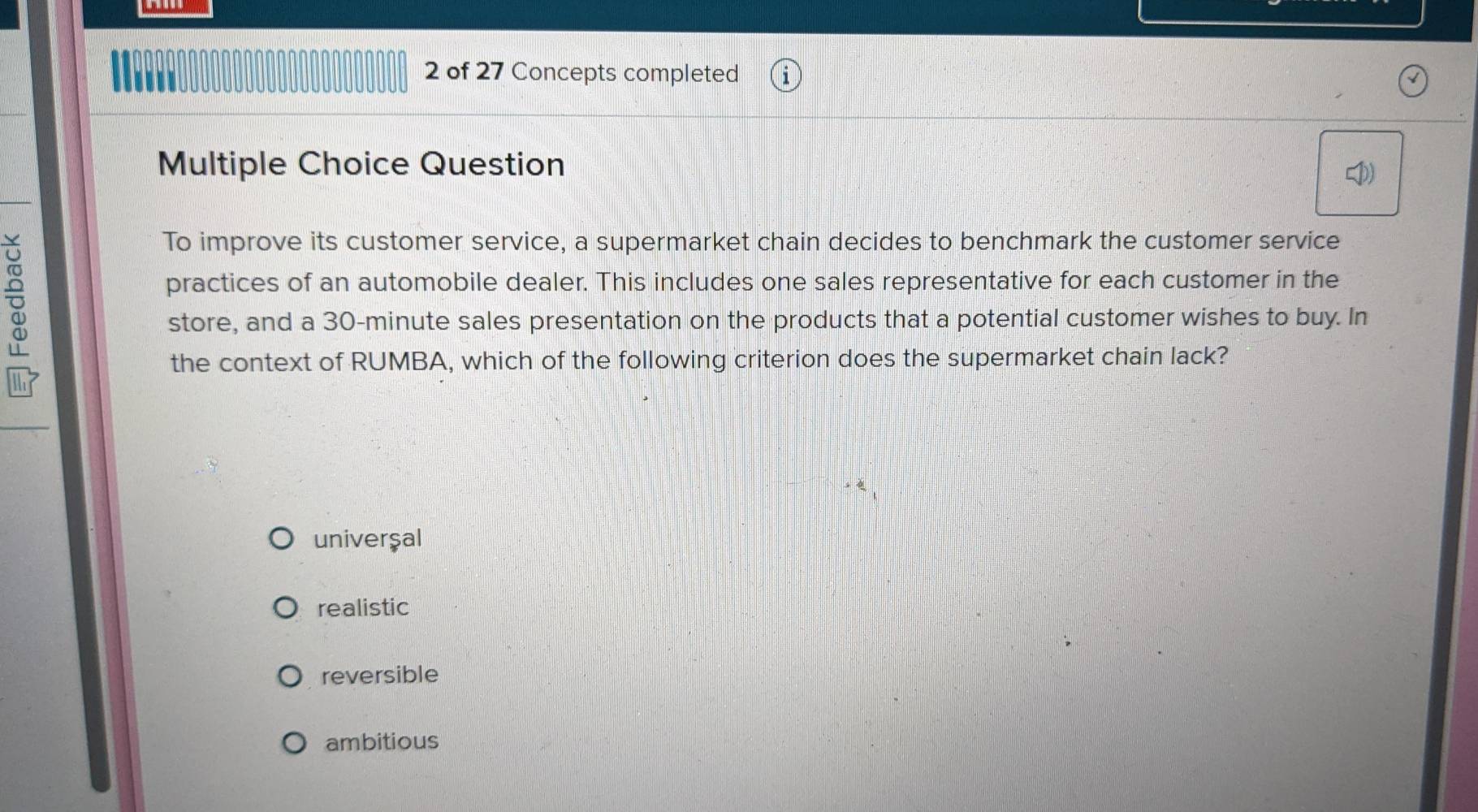 of 27 Concepts completed
Multiple Choice Question
To improve its customer service, a supermarket chain decides to benchmark the customer service
practices of an automobile dealer. This includes one sales representative for each customer in the
store, and a 30-minute sales presentation on the products that a potential customer wishes to buy. In
the context of RUMBA, which of the following criterion does the supermarket chain lack?
univerşal
realistic
reversible
ambitious