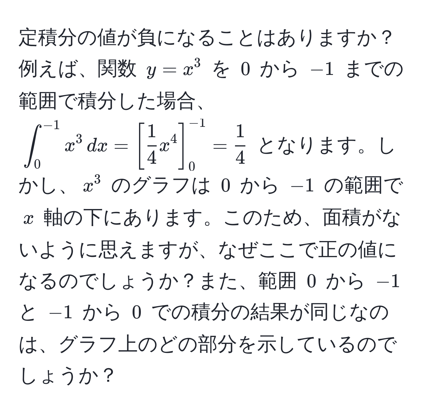 定積分の値が負になることはありますか？例えば、関数 $y = x^(3$ を $0$ から $-1$ までの範囲で積分した場合、$∈t_0^(-1) x^3 , dx = [frac1)4x^(4]_0^(-1) = frac1)4$ となります。しかし、$x^3$ のグラフは $0$ から $-1$ の範囲で $x$ 軸の下にあります。このため、面積がないように思えますが、なぜここで正の値になるのでしょうか？また、範囲 $0$ から $-1$ と $-1$ から $0$ での積分の結果が同じなのは、グラフ上のどの部分を示しているのでしょうか？