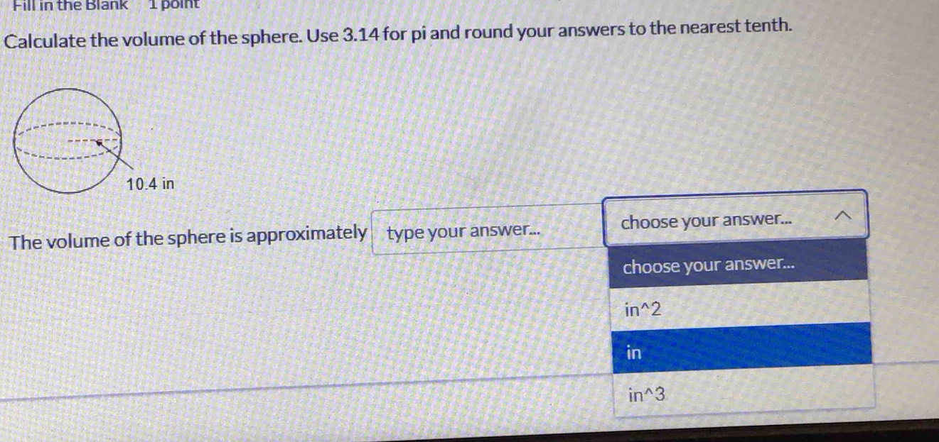 Fill in the Blank 1 point
Calculate the volume of the sphere. Use 3.14 for pi and round your answers to the nearest tenth.
The volume of the sphere is approximately type your answer... choose your answer...
choose your answer...
in^(2
in
in^wedge)3