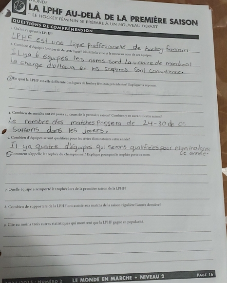 LA LPHF AU-DELÀ DE LA PREMièrE SAISON 
Le hockey féminin se prépare à un nouveau départ 
quéstions de comprémension 
_ 
1. Qu'est-ce qu'est la LPMF 
_ 
3. Combien d'équipes font partie de cette ligue? Identifie la ville et le nouveau nom de ces équipes 
_ 
_ 
_ 
En quoi la LPHF est-elle différente des ligues de hockey fémimin précédentes? Esplique ta réponse. 
_ 
_ 
4. Combien de matchs ont été joués au cours de la première saison? Combien y en surx-t-il cette saison? 
_ 
_ 
5. Consbien d'équipes scront qualifiées pour les séries éliminatoires cette année 
_ 
. Comment s'appelle le trophée du championnat? Explique pourquoi le trophée porte ce nom 
_ 
_ 
_ 
7. Quelle équipe a remporté le trophée lors de la première saison de la LPHFP 
_ 
8. Combien de supporters de la LPHF ont assisté aux matchs de la saison régalière l'année dermèret 
_ 
9. Cite au moins trois autres statistiques qui montrent que la LPHF gagne en popularité 
_ 
_ 
_ 
_ 
Nnmmos : Numéro 2 LE MONDE EN MARCHE · NIVEAU 2 Page 16