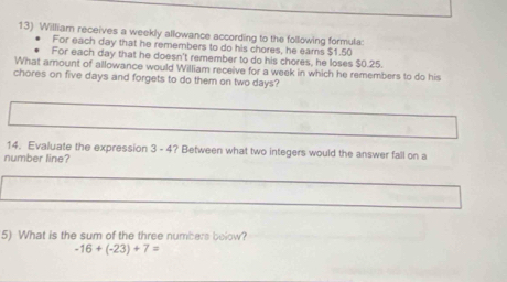 William receives a weekly allowance according to the following formula: 
For each day that he remembers to do his chores, he eams $1.50
For each day that he doesn't remember to do his chores, he loses $0.25. 
What amount of allowance would William receive for a week in which he remembers to do his 
chores on five days and forgets to do them on two days? 
14. Evaluate the expression 3 - 4? Between what two integers would the answer fall on a 
number line? 
5) What is the sum of the three numbers below?
-16+(-23)+7=