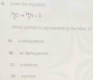 Given the equation.
_6^(14)Cto _7^(14)N+X
Which particle is represented by the letter X?
A) a beta particle
B) an alpha particle
C) a neutron
D) a proton