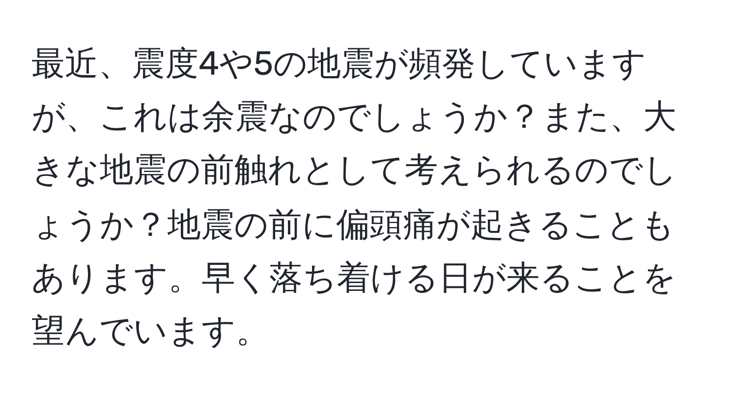 最近、震度4や5の地震が頻発していますが、これは余震なのでしょうか？また、大きな地震の前触れとして考えられるのでしょうか？地震の前に偏頭痛が起きることもあります。早く落ち着ける日が来ることを望んでいます。