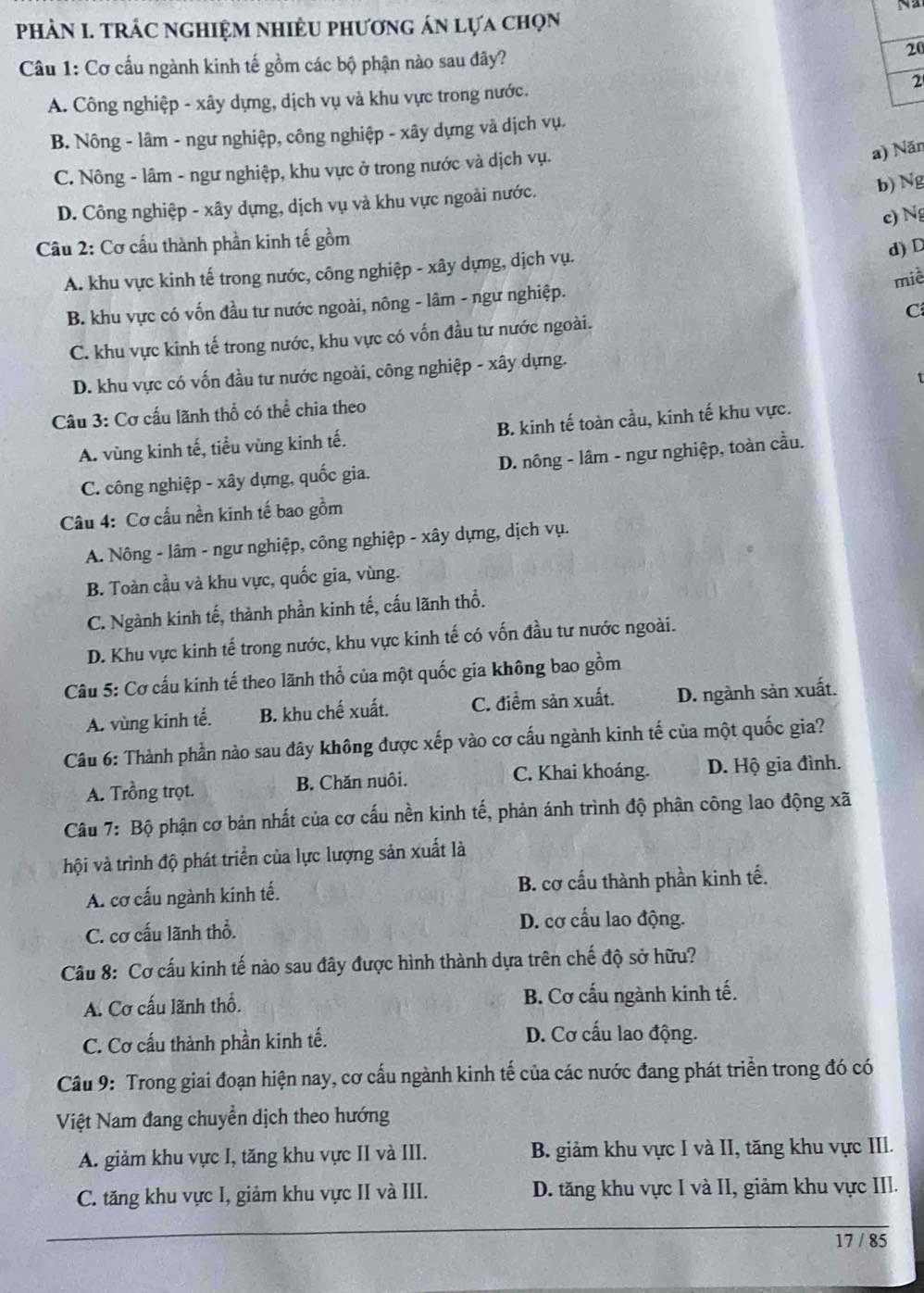 PHÀN I. TRÁC NGHIệM NHIÊU pHươnG án lựa chọn
Câu 1: Cơ cấu ngành kinh tế gồm các bộ phận nào sau đãy?
20
A. Công nghiệp - xây dựng, dịch vụ và khu vực trong nước. 2
B. Nông - lâm - ngư nghiệp, công nghiệp - xây dựng và dịch vụ.
C. Nông - lâm - ngư nghiệp, khu vực ở trong nước và dịch vụ.
a) Năn
D. Công nghiệp - xây dựng, dịch vụ và khu vực ngoài nước.
b) Ng
c) Ng
Câu 2: Cơ cầu thành phần kinh tế gồm
A. khu vực kinh tế trong nước, công nghiệp - xây dựng, dịch vụ.
d)D
B. khu vực có vốn đầu tư nước ngoài, nông - lâm - ngư nghiệp. miè
C
C. khu vực kinh tế trong nước, khu vực có vốn đầu tư nước ngoài.
D. khu vực có vốn đầu tư nước ngoài, công nghiệp - xây dựng.
Câu 3: Cơ cấu lãnh thổ có thể chia theo
A. vùng kinh tế, tiểu vùng kinh tế. B. kinh tế toàn cầu, kinh tế khu vực.
C. công nghiệp - xây dựng, quốc gia. D. nông - lâm - ngư nghiệp, toàn cầu.
Câu 4: Cơ cấu nền kinh tế bao gồm
A. Nông - lâm - ngư nghiệp, công nghiệp - xây dựng, dịch vụ.
B. Toàn cầu và khu vực, quốc gia, vùng.
C. Ngành kinh tế, thành phần kinh tế, cấu lãnh thổ.
D. Khu vực kinh tế trong nước, khu vực kinh tế có vốn đầu tư nước ngoài.
Câu 5: Cơ cấu kính tế theo lãnh thổ của một quốc gia không bao gồm
A. vùng kinh tế. B. khu chế xuất. C. điểm sản xuất. D. ngành sản xuất.
Câu 6: Thành phần nào sau đây không được xếp vào cơ cấu ngành kinh tế của một quốc gia?
A. Trồng trọt. B. Chăn nuôi. C. Khai khoáng. D. Hộ gia đình.
Câu 7: Bộ phận cơ bản nhất của cơ cấu nền kinh tế, phản ánh trình độ phân công lao động xã
hội và trình độ phát triển của lực lượng sản xuất là
A. cơ cấu ngành kinh tế. B. cơ cấu thành phần kinh tế.
C. cơ cấu lãnh thổ.
D. cơ cấu lao động.
Câu 8: Cơ cấu kinh tế nào sau đây được hình thành dựa trên chế độ sở hữu?
A. Cơ cấu lãnh thổ. B. Cơ cấu ngành kinh tế.
C. Cơ cấu thành phần kinh tế. D. Cơ cấu lao động.
Câu 9: Trong giai đoạn hiện nay, cơ cấu ngành kinh tế của các nước đang phát triển trong đó có
Việt Nam đang chuyển dịch theo hướng
A. giảm khu vực I, tăng khu vực II và III. B. giảm khu vực I và II, tăng khu vực III.
C. tăng khu vực I, giảm khu vực II và III. D. tăng khu vực I và II, giảm khu vực III.
17 / 85