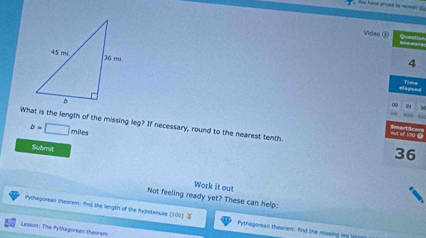 You have prizes to reveal! Go 
Video ⑥ Question 
answere 
4 
Time 
elapsed 
00 01 30 
i 9N
b=□ miles
What is the length of the missing leg? If necessary, round to the nearest tenth. 36 
SmartScore 
out of 100 t 
Submit 
Work it out 
Not feeling ready yet? These can help: 
Pythagorean theorem: find the length of the hypotenuse (100) Pythagorean theorem: find the missing leg lenn 
Lesson: The Pythagorean theorem