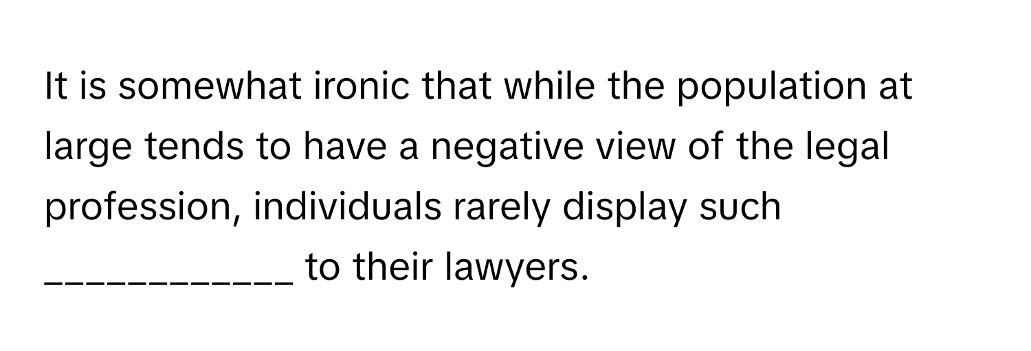 It is somewhat ironic that while the population at large tends to have a negative view of the legal profession, individuals rarely display such ____________ to their lawyers.