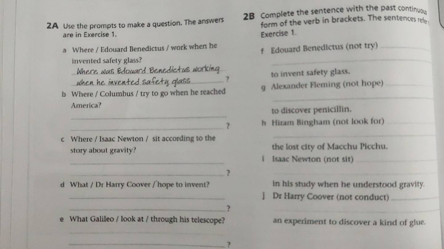 2A Use the prompts to make a question. The answers 2B Complete the sentence with the past continuous 
form of the verb in brackets. The sentences refer 
are in Exercise 1. Exercise 1. 
f Edouard Benedictus (not try)_ 
a Where / Edouard Benedictus / work when he 
invented safety glass? 
_ 
_ 
_ 
to invent safety glass. 
? 
_ 
b Where / Columbus / try to go when he reached g Alexander Fleming (not hope)_ 
America? 
_ 
to discover penicillin. 
_? h Hiram Bingham (not look for)_ 
c Where / Isaac Newton / sit according to the 
_ 
story about gravity? the lost city of Macchu Picchu. 
_i Isaac Newton (not sit)_ 
_？ 
_ 
d What / Dr Harry Coover /'hope to invent? in his study when he understood gravity. 
_] Dr Harry Coover (not conduct)_ 
_? 
_ 
e What Galileo / look at / through his telescope? an experiment to discover a kind of glue. 
_ 
_?