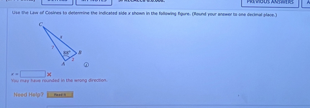 PRÉVIOUS ANSWERS A
Use the Law of Cosines to determine the indicated side x shown in the following figure. (Round your answer to one decimal place.)
①
x=□ *
You may have rounded in the wrong direction.
Need Help? Read it