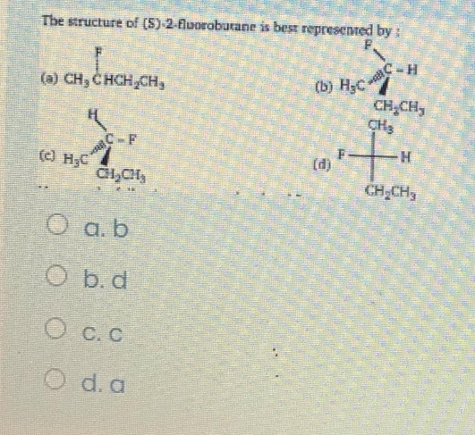 The structure of (S) -2 -flworobutane is best represented by :
(a) _CH_3∈tlimits _CHCH_2CH_3
□ 
(b)
(c) beginarrayr H_1 B_2⊂  C_2Oendarray ^2downarrow ^CHC_2
(d)
beginarrayr b
a. b
b. d
C. C
d. a