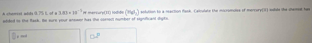 A chemist adds 0.75 L of a 3.83* 10^(-5)M mercury(II) lodide (HgI_2) solution to a reaction flask. Calculate the micromoles of mercury(II) iodide the chemist has 
added to the flask. Be sure your answer has the correct number of significant digits.
μ mol
□ .6^(□)