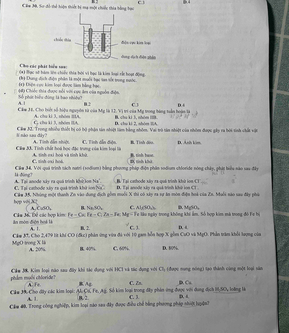 B.2 C.3 D.4
Câu 30. Sơ đồ thể hiện thiết bị mạ một chiếc thìa bằng bạc
Cho các phát biểu sau:
(a) Bạc sẽ bám lên chiếc thìa bởi vì bạc là kim loại rất hoạt động.
(b) Dung dịch điện phân là một muối bạc tan tốt trong nước.
(c) Điện cực kim loại được làm bằng bạc.
(d) Chiếc thìa được nối với cực âm của nguồn điện.
Số phát biểu đúng là bao nhiêu?
A.1 B.2 C.3 D.4
Câu 31. Cho biết số hiệu nguyên tử của Mg là 12. Vị trí của Mg trong bảng tuần hoàn là
A. chu kì 3, nhóm IIIA. B. chu kì 3, nhóm IIB
C. chu kì 3, nhóm IIA. D. chu kì 2, nhóm IIA.
Câu 32. Trong nhiều thiết bị có bộ phận tản nhiệt làm bằng nhôm. Vai trò tản nhiệt của nhôm được gây ra bởi tính chất vật
lí nào sau đây?
A. Tính dẫn nhiệt. C. Tính dẫn điện. B. Tính dẻo. D. Ánh kim.
Câu 33. Tính chất hoá học đặc trưng của kim loại là
A. tính oxi hoá và tính khử. B. tính base.
C. tính oxi hoá. D. tính khử.
Câu 34. Với quá trình tách natri (sodium) bằng phương pháp điện phân sodium chloride nóng chảy, phát biểu nào sau đây
là đúng?
A. Tại anode xảy ra quá trình khử ion 1 Na B. Tại cathode xảy ra quá trình khử ion Cl
C. Tại cathode xảy ra quá trình khử ion Na ) D. Tại anode xảy ra quá trình khử ion Cl.
Câu 35. Nhúng một thanh Zn vào dung dịch gồm muối X thì có xảy ra sự ăn mòn điện hoá của Zn. Muối nào sau đây phù
hợp với X
A. CuSO_4. B. Na_2SO_4. C. Al_2(SO_4)_3. D. MgSO_4.
Câu 36. Để các hợp kim: Fe-Cu; Fe-C;Zn-Fe;Mg-Fe Fe lâu ngày trong không khí ẩm. Số hợp kim mà trong đó Fe bị
ăn mòn điện hoá là
A. 1. B. 2. C. 3. D. 4.
Câu 37. Cho 2,479 lít khí CO (đkc) phản ứng vừa đủ với 10 gam hỗn hợp X gồm CuO và MgO. Phần trăm khối lượng của
MgO trong X là
A. 20%. B. 40%. C. 60%. D. 80%.
Câu 38. Kim loại nào sau đây khi tác dụng với HCl và tác dụng với Cl_2 (được nung nóng) tạo thành cùng một loại sản
phẩm muối chloride?
A. Fe. B. Ag. C. Zn. D. Cu.
Câu 39. Cho dãy các kim loại: A1,C m, Fe, Ag. Số kim loại trong dãy phản ứng được với dung dịch H_2SO_4 loãng là
A. 1. B. 2.
C. 3. D. 4.
Câu 40. Trong công nghiệp, kim loại nào sau đây được điều chế bằng phương pháp nhiệt luyện?