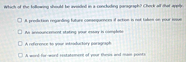 Which of the following should be avoided in a concluding paragraph? Check all that apply.
A prediction regarding future consequences if action is not taken on your issue
An announcement stating your essay is complete
A reference to your introductory paragraph
A word-for-word restatement of your thesis and main points