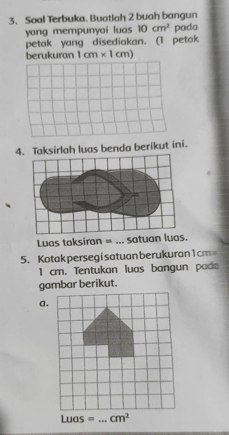 Soal Terbuka. Buatlah 2 buah bangun
yang mempunyai luas 10 cm^2 pada
petak yang disediakan. (1 petak
berukuran 1cm* 1cm)
4. Taksirlah luas benda berikut ini.
Luas taksiran = ... satuan luas.
5. Kotak persegisatuan berukuran1cm
1 cm. Tentukan luas bangun pada
a.
Luas= _