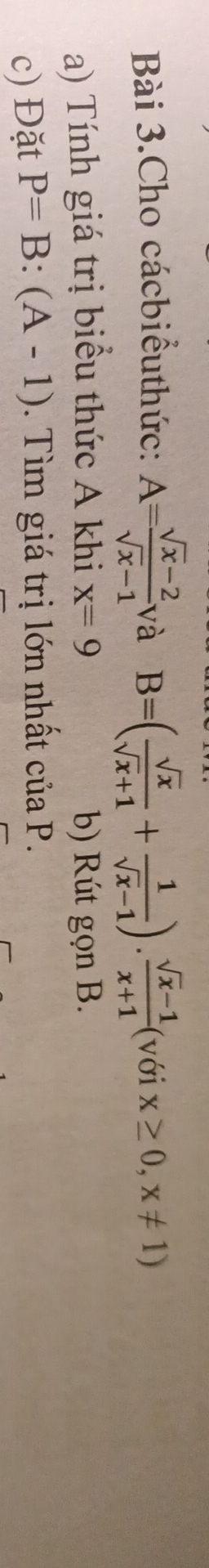 Bài 3.Cho cácbiểuthức: A= (sqrt(x)-2)/sqrt(x)-1  và B=( sqrt(x)/sqrt(x)+1 + 1/sqrt(x)-1 ). (sqrt(x)-1)/x+1  (với x≥ 0,x!= 1)
a) Tính giá trị biểu thức A khi x=9 b) Rút gọn B. 
c) Đặt P=B:(A-1). Tìm giá trị lớn nhất của P.