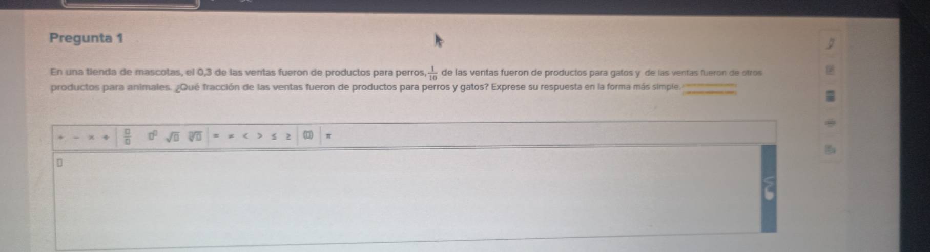 Pregunta 1 
En una tienda de mascotas, el 0, 3 de las ventas fueron de productos para perros,  1/10  de las ventas fueron de productos para gatos y de las ventas fuerón de otros 
productos para animales. ¿Qué fracción de las ventas fueron de productos para perros y gatos? Exprese su respuesta en la forma más simple.
 □ /□   sqrt(□ ) sqrt(□ ) π