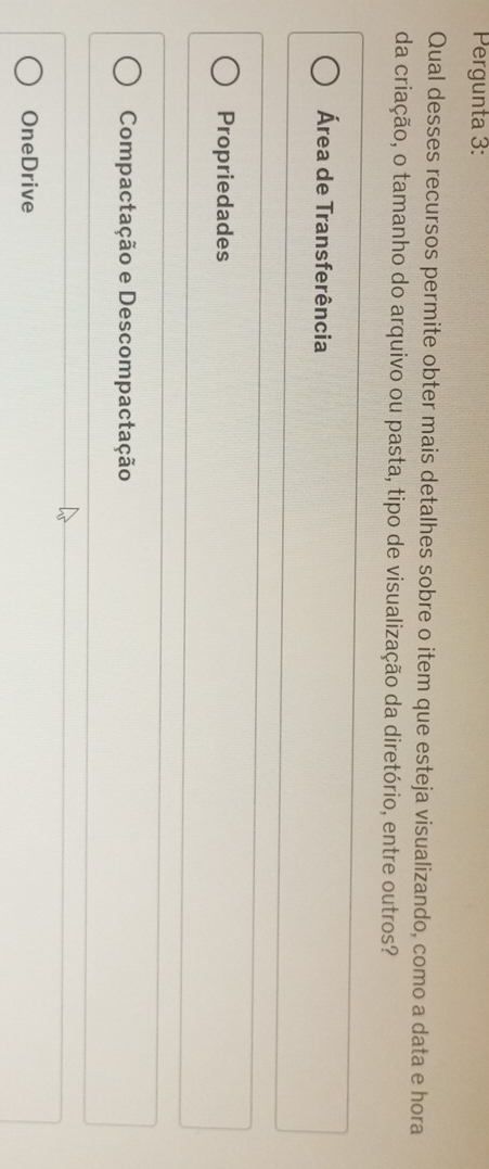 Pergunta 3:
Qual desses recursos permite obter mais detalhes sobre o item que esteja visualizando, como a data e hora
da criação, o tamanho do arquivo ou pasta, tipo de visualização da diretório, entre outros?
Área de Transferência
Propriedades
Compactação e Descompactação
OneDrive
