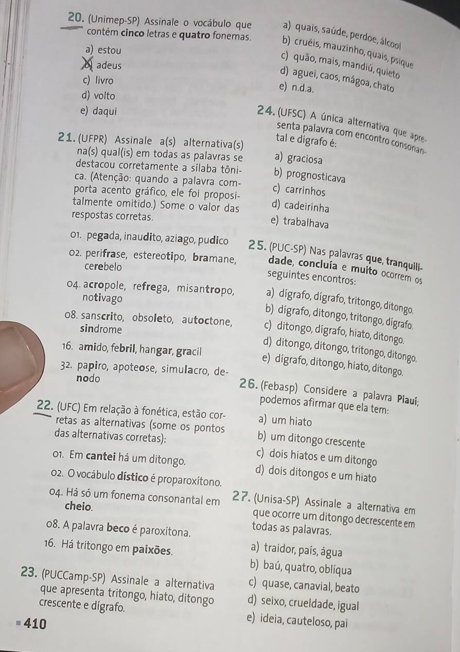 (Unimep-SP) Assinale o vocábulo que a) quais, saúde, perdoe, álcool
contém cinco letras e quatro fonemas. b) cruéis, mauzinho, quais, psique
a) estou
b adeus
c) quão, mais, mandiú, quieto
d) aguei, caos, mágoa, chato
c) livro
e) n.d.a.
d) volto
e) daqui
24. (UFSC) A única alternativa que apre
senta palavra com encontro consonan
21. (UFPR) Assinale a(s) alternativa(s)
tal e dígrafo é:
na(s) qual(is) em todas as palavras se a) graciosa
destacou corretamente a sílaba tôni- b) prognosticava
ca. (Atenção: quando a palavra com- c) carrinhos
porta acento gráfico, ele foi proposi- d) cadeirinha
talmente omitido.) Some o valor das e) trabalhava
respostas corretas.
01. pegada, inaudito, aziago, pudico 25. (PUC-SP) Nas palavras que, tranquili-
02. perifrase, estereotipo, bramane, dade, concluía e muito ocorrem os
cerebelo
seguintes encontros:
04. acropole, refrega, misantropo, a) dígrafo, dígrafo, tritongo, ditongo.
notivago
b) dígrafo, ditongo, tritongo, dígrafo.
08. sanscrito, obsoleto, autoctone, c) ditongo, dígrafo, hiato, ditongo.
sindrome
16. amido, febril, hangar, gracil
d) ditongo, ditongo, tritongo, ditongo.
e) dígrafo, ditongo, hiato, ditongo.
32. papiro, apoteose, simulacro, de-
nodo
26. (Febasp) Considere a palavra Piauí;
podemos afirmar que ela tem:
22. (UFC) Em relação à fonética, estão cor- a) um hiato
retas as alternativas (some os pontos b) um ditongo crescente
das alternativas corretas):
c) dois hiatos e um ditongo
01. Em cantei há um ditongo. d) dois ditongos e um hiato
02. O vocábulo dístico é proparoxítono.
04. Há só um fonema consonantal em 27. (Unisa-SP) Assinale a alternativa em
cheio.
que ocorre um ditongo decrescente em
o8. A palavra beco é paroxítona.
todas as palavras.
16. Há tritongo em paixões.
a) traidor, país, água
b) baú, quatro, oblíqua
23. (PUCCamp-SP) Assinale a alternativa c) quase, canavial, beato
que apresenta tritongo, hiato, ditongo d) seixo, crueldade, igual
crescente e dígrafo. e) ideia, cauteloso, pai
410