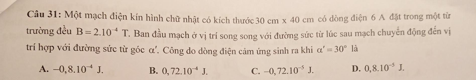 Một mạch điện kín hình chữ nhật có kích thước 30cm* 40cm có dòng điện 6 A đặt trong một từ
trường đều B=2.10^(-4)T. Ban đầu mạch ở vị trí song song với đường sức từ lúc sau mạch chuyển động đến vị
trí hợp với đường sức từ góc α'. Công do dòng điện cảm ứng sinh ra khi alpha '=30°la
A. -0,8.10^(-4)J. B. 0,72.10^(-4)J. C. -0,72.10^(-5)J. D. 0,8.10^(-5)J.