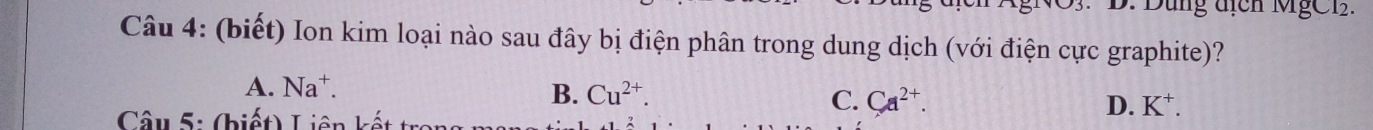Dung địch MgC1.
Câu 4: (biết) Ion kim loại nào sau đây bị điện phân trong dung dịch (với điện cực graphite)?
A. Na^+. B. Cu^(2+). C. Ca^(2+). 
Câu 5: (biết) Liên kết
D. K^+.