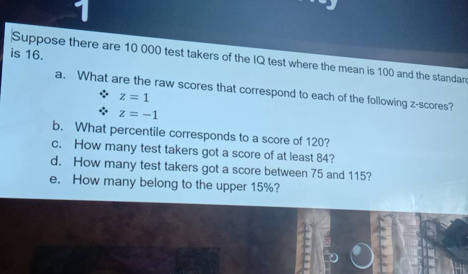 is 16. 
Suppose there are 10 000 test takers of the IQ test where the mean is 100 and the standard 
a. What are the raw scores that correspond to each of the following z-scores?
z=1
z=-1
b. What percentile corresponds to a score of 120? 
c. How many test takers got a score of at least 84? 
d. How many test takers got a score between 75 and 115? 
e. How many belong to the upper 15%?