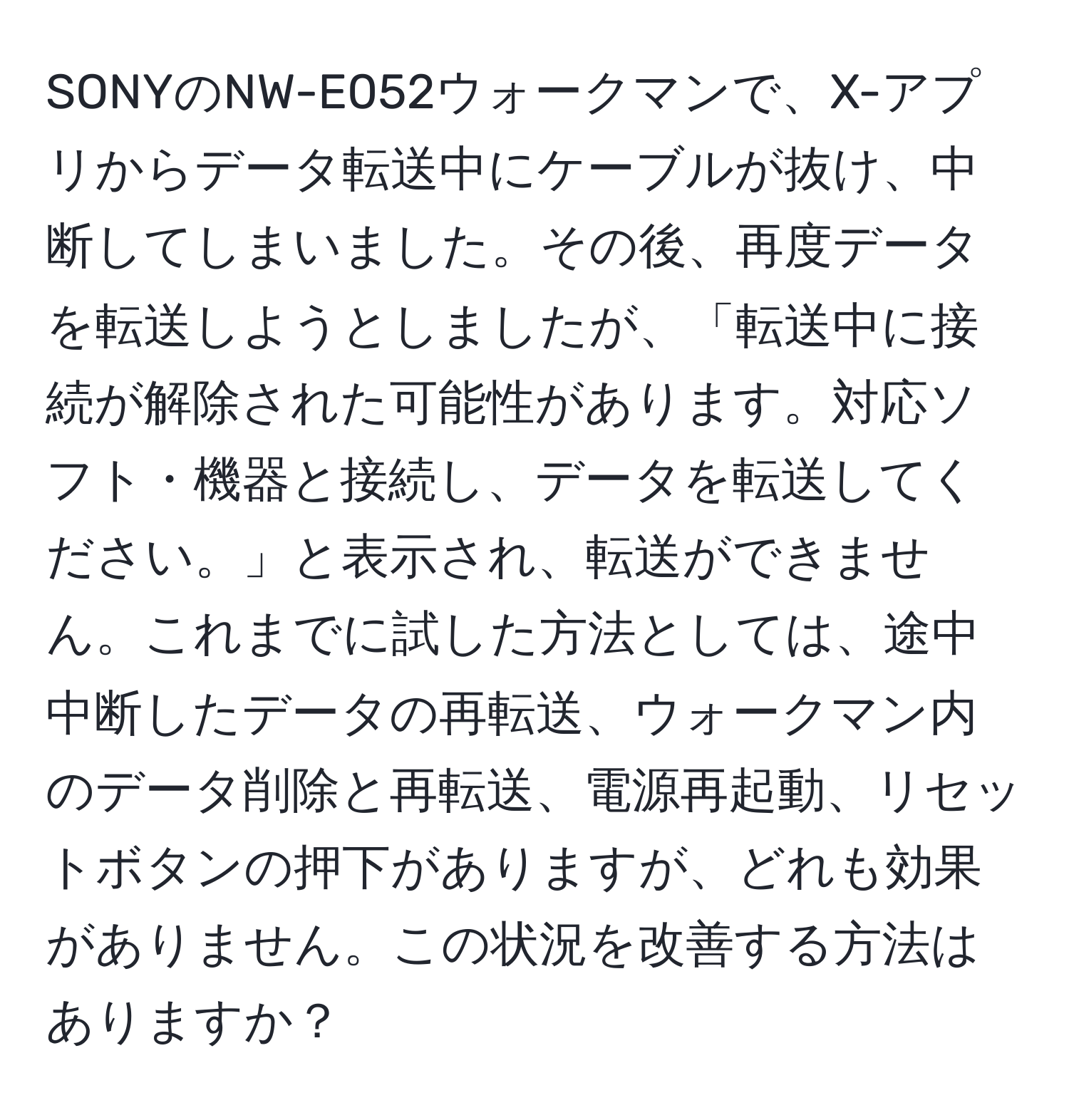 SONYのNW-E052ウォークマンで、X-アプリからデータ転送中にケーブルが抜け、中断してしまいました。その後、再度データを転送しようとしましたが、「転送中に接続が解除された可能性があります。対応ソフト・機器と接続し、データを転送してください。」と表示され、転送ができません。これまでに試した方法としては、途中中断したデータの再転送、ウォークマン内のデータ削除と再転送、電源再起動、リセットボタンの押下がありますが、どれも効果がありません。この状況を改善する方法はありますか？