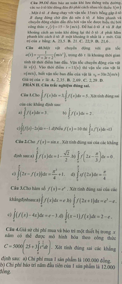 Câu 39.Để đảm bảo an toàn khi lưu thông trên đường.
các xe ô tô khi dừng đèn đỏ phải cách nhau tổi thiểu 1(m)
.  Một ô tô A đang chạy với vận tốc 15m/s bỗng gặp ô tô
B đạng đứng chờ đèn đỏ nên ô tô A hãm phanh và
chuyển động chậm dần đều bởi vận tốc được biểu thị bởi
công thức v_A(t)=15-5t(m/s). Để hai ô tô A và B đạt
khoảng cách an toàn khi dừng lại thì ô tô 4 phải hãm
phanh khi cách ô tô B một khoảng ít nhất là s mét. Giá
trj của s bằng: A. 23,5 . B. 21. C. 22,9 . D. 2l,6 .
Câu 40.Một vật chuyển động với gia tốc
a(t)= 1/t^2+3t+2 (m/s^2) , trong đó t là khoāng thời gian
tính từ thời điểm ban đầu. Vận tốc chuyển động của vật
là v(t) Vào thời điểm t=11(s) thì vận tốc của vật là
v(m/s), biết vận tốc ban đầu của vật là v_0=3ln 2(m/s)
Giá trị của v là: A. 2,35 . B. 2,69 . C. 2, 29 . D.
PHÀN II. Câu trắc nghiệm đúng sai.
Câu 1.Cho ∈tlimits _0^(2f(x)dx=3,∈tlimits _0^1f(x)dx=5. Xét tính đúng sai
của các khẳng định sau:
a) ∈tlimits _2^0f(x)dx=3. b) ∈tlimits _2^3f(x)dx=2.
c ∈tlimits _0^1(f(x)-2x)dx=-1. .C Đ) Nếu f(x)=10 thì ∈tlimits _0^2x.f'(x)dx=13
Câu 2.Cho f(x)=sin x. Xét tính đúng sai của các khẳng
định sau:a) ∈tlimits _0^(frac π)4)f(x)dx=1- sqrt(2)/2 .b)∈tlimits _0^((π)f(2x-frac π)3)dx=0.
c) ∈tlimits _0^((frac π)2)(2x-f(x))dx= π^2/4 +1. d) ∈tlimits _0^((frac π)2)xf(2x)dx= π /4 
Câu 3.Cho hàm số f(x)=e^x. Xét tính đúng sai của các
khẳngđjnhsau:a) ∈tlimits _0^(1f(x)dx=e.b)∈tlimits _0^1f(2x+1)dx=e^3)-e.
c) ∈tlimits _0^(1(f(x)-4x)dx=e-3. .d) ∈tlimits _0^1(x-1)f(x)dx=2-e.
Câu 4.Giả sử chi phí mua và bảo trì một thiết bị trong x
năm có thể được mô hình hóa theo công thức
C=5000(25+3∈tlimits _0^xt^frac 1)4dt). Xét tính đúng sai các khẳng
định sau: a) Chi phí mua 1 sản phẩm là 100.000 đồng.
b) Chỉ phí bảo trì năm đầu tiên của 1 sản phẩm là 12.000
tồng.