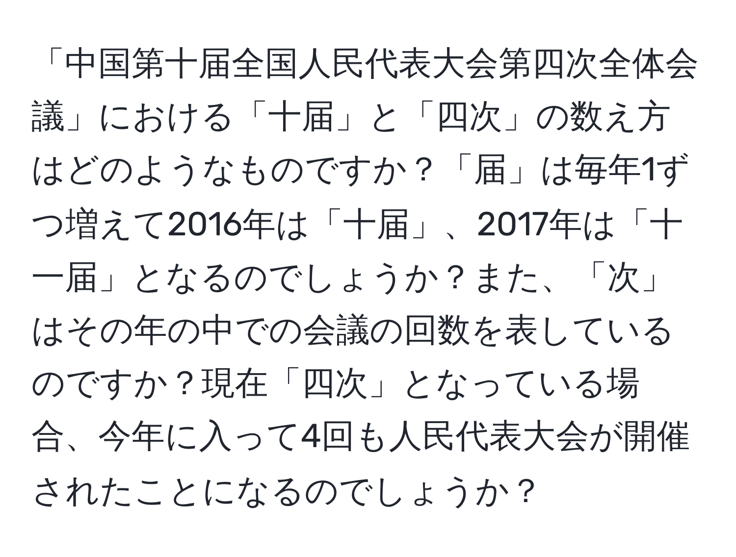 「中国第十届全国人民代表大会第四次全体会議」における「十届」と「四次」の数え方はどのようなものですか？「届」は毎年1ずつ増えて2016年は「十届」、2017年は「十一届」となるのでしょうか？また、「次」はその年の中での会議の回数を表しているのですか？現在「四次」となっている場合、今年に入って4回も人民代表大会が開催されたことになるのでしょうか？