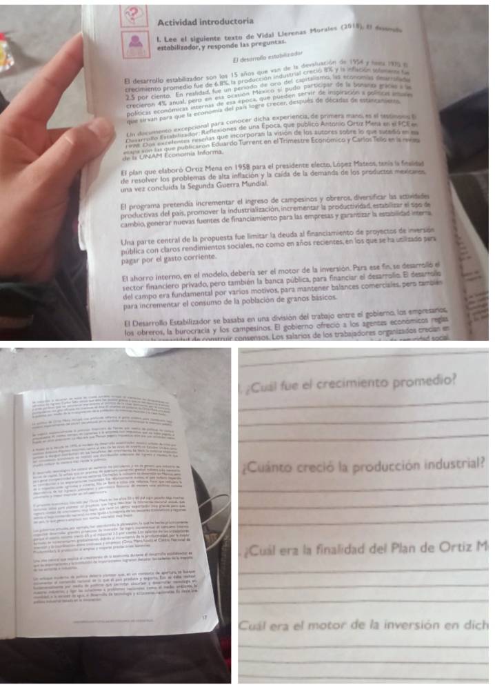 Actividad introductoria
l. Lee el siguiente texto de Vidal Llerenas Morales (2018), El essones
estobilizodor, y responde las preguntas.
El desórrofo estabilizador
El desarrollo estabilizador son los 15 años que van de la devaluación de 1954 y lues 1909 l
crecimiento promedio fue de 68% la producción industral Crecio NA y l infación polenaes f
2.5 por ciento. En realidad, fue un período de oró del capitalismo, las económas decrañad
crecieron 4% anual, pero en esá ocation México sí pudo participar de la bonaroa mácas a 
políticas económicas internas de usa época, que pueden servir de inspiración a polísicas ina a
que sirvan para que la economa del part logre crecer después de décadas de escancentel
En ducomento excepcional para conocer dicha experiencia, de primera manol es el teptinoos 
Desarronio Estabilizador: Reflexiones de una Epoca, que publico Antonio Ortz Mens en e FCE e
Desarrolfo Estilontaa reseñas que incorporan la visión de los autores sobre lo que sucedió en ea
rmt Dur    que publicaron Eduardo Turrent en el Trimestre Económico y Carlos Tello en la revsa
de ls UNAM Economia Informa.
El plan que elaboró Ortiz Mena en 1958 para el presidente electo, López Mateos, tenís la fiesidad
de resolver los problemas de alta inflación y la caída de la demanda de los productos mexicanos
una vez concluída la Segunda Guerra Mundial.
El programa pretendía incrementar el ingreso de campesinos y obreros, diversificar las actividades
productivas del país, promover la industrialización, incrementar la productividad, estabilizar el spo de
camblo, generar nuevas fuentes de financiamiento para las empresas y garantizar la estabilidas interra
Una parte central de la propuesta fue limitar la deuda al financiamiento de proyectos de inversión
pública con claros rendimientos sociales, no como en años recientes, en los que se ha unilizado pera
pagar por el gasto corriente.
El ahorro interno, en el modelo, debería ser el motor de la inversión. Para ese fin, se desarrolló el
sector financiero privado, pero también la banca pública, para financiar el desarrollo. E desarollo
del campo era fundamental por varios motivos, para mantener balances comerciales, pero tambiés
para incrementar el consumo de la población de granos básicos.
El Desarrollo Estabilizador se basaba en una división del trabajo entre el gobierno, los empresarios,
los obreros, la burocracia y los campesinos. El gobierno ofreció a los agentes económicos reglas
d de  costruír consensos. Los salarios de los trabajadores organizados crecían en
d  an n   
_
_
¿Cual fue el crecimiento promedio?
 
_
_
_
                      
¿Cuánto creció la producción industrial?
_
_
               
_
          
tofy a  a nya a al prmlatimes iee 
e unmata el merente d l ana dea el murada pe e ¿Cuál era la finalidad del Plan de Ortiz M
_
                 
— — i  s. ae aaber; h—he —eg wn_
_
ae mmo a g l meone a protoee narones come of vado entbess. h
tel a a eder dn egue e Roamaa de tenlags y sccann reoraten Eo nm ie am
Cuál era el motor de la inversión en dích
_
_
_