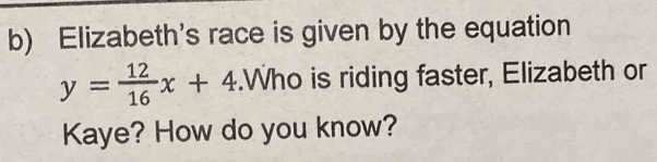 Elizabeth's race is given by the equation
y= 12/16 x+4.Who is riding faster, Elizabeth or 
Kaye? How do you know?