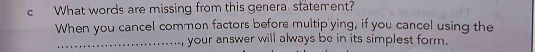 What words are missing from this general statement? 
When you cancel common factors before multiplying, if you cancel using the 
_your answer will always be in its simplest form.