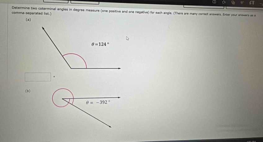 Determine two coterminal angles in degree measure (one positive and one negative) for each angle. (There are many correct answers. Enter your answers as a
comma-separated list.)
(a)
□°
(b)
θ =-392°