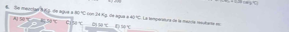 200
(0.02)=0.09calg^2C)
6. Se mezclan 8 Kg. de agua a 80°C con 24 Kg. de agua a 40°C S. La temperatura de la mezcía resultante es:
A) 50°C B) 50°C C) 50°C D) 50°C E 50°C